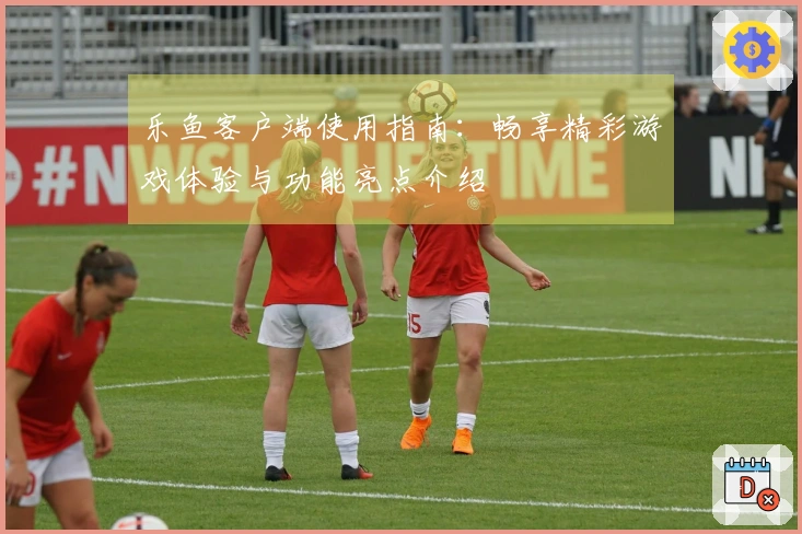 乐鱼客户端使用指南：畅享精彩游戏体验与功能亮点介绍