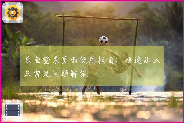 乐鱼登录页面使用指南：快速进入及常见问题解答
