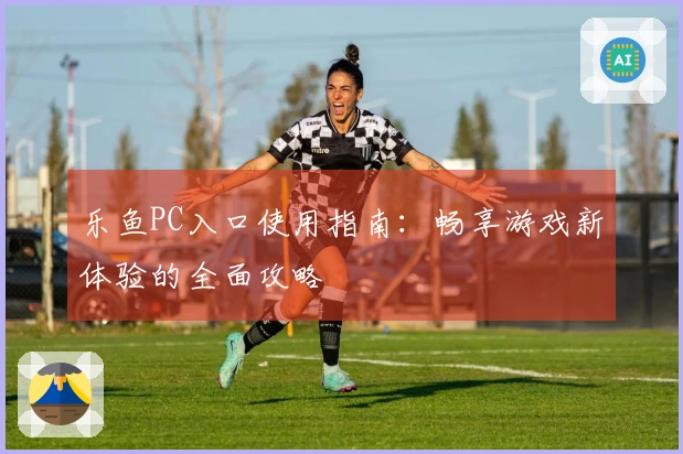 乐鱼PC入口使用指南：畅享游戏新体验的全面攻略