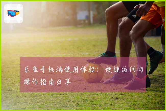 乐鱼手机端使用体验：便捷访问与操作指南分享