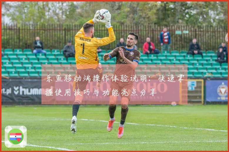 乐鱼移动端操作体验说明：快速掌握使用技巧与功能亮点分享