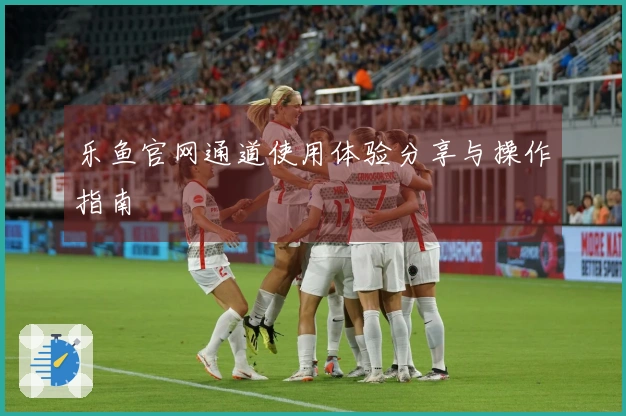 乐鱼官网通道使用体验分享与操作指南