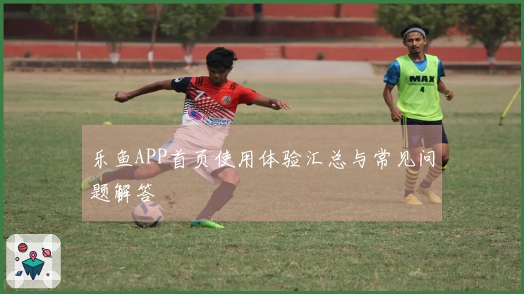 乐鱼APP首页使用体验汇总与常见问题解答