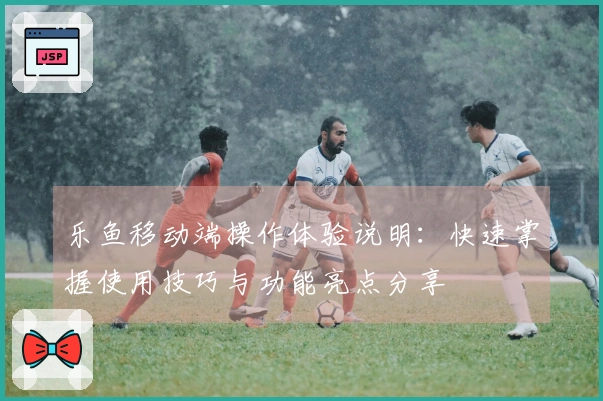 乐鱼移动端操作体验说明：快速掌握使用技巧与功能亮点分享