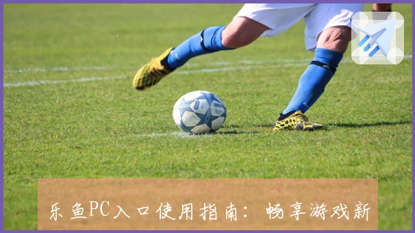 乐鱼PC入口使用指南：畅享游戏新体验的全面攻略