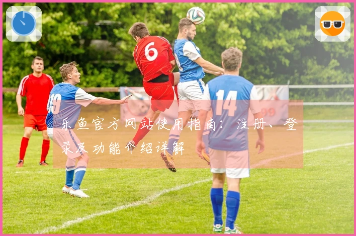 乐鱼官方网站使用指南：注册、登录及功能介绍详解